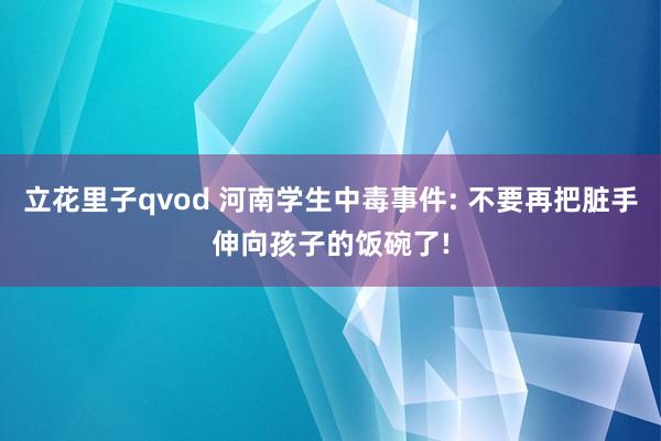 立花里子qvod 河南学生中毒事件: 不要再把脏手伸向孩子的饭碗了!