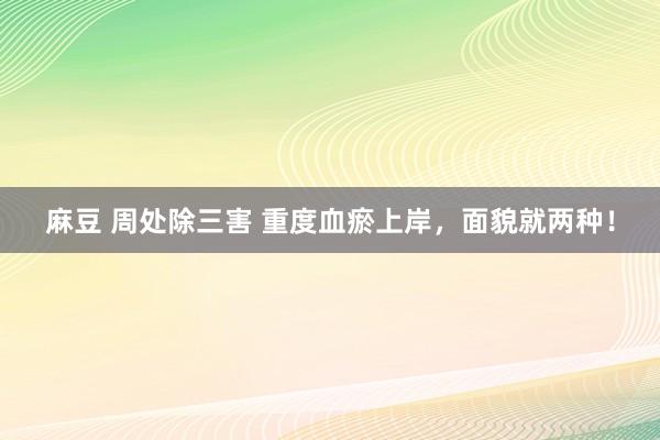 麻豆 周处除三害 重度血瘀上岸,面貌就两种!