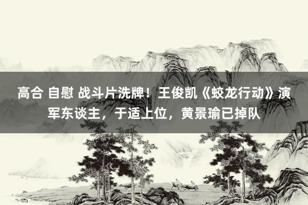 高合 自慰 战斗片洗牌！王俊凯《蛟龙行动》演军东谈主，于适上位，黄景瑜已掉队