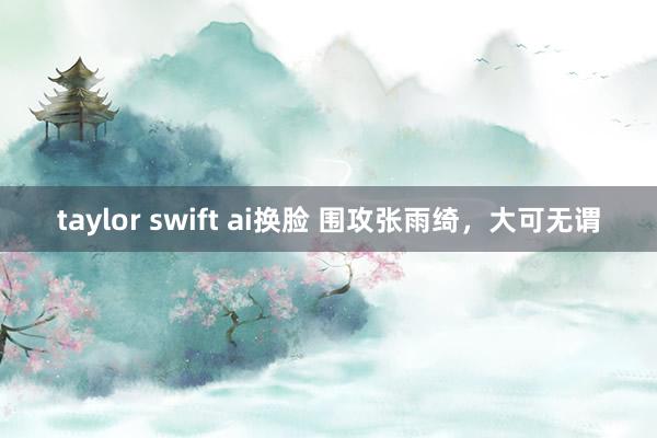taylor swift ai换脸 围攻张雨绮，大可无谓