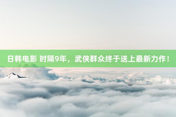日韩电影 时隔9年，武侠群众终于送上最新力作！