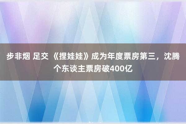 步非烟 足交 《捏娃娃》成为年度票房第三，沈腾个东谈主票房破400亿