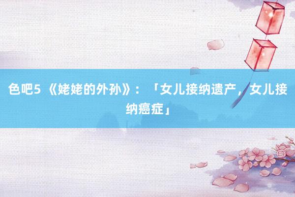 色吧5 《姥姥的外孙》：「女儿接纳遗产，女儿接纳癌症」