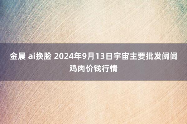 金晨 ai换脸 2024年9月13日宇宙主要批发阛阓鸡肉价钱行情