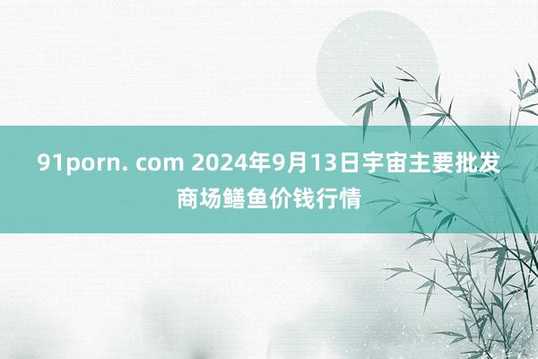 91porn. com 2024年9月13日宇宙主要批发商场鳝鱼价钱行情