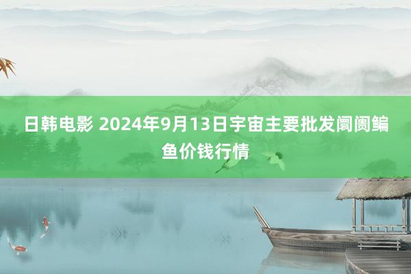 日韩电影 2024年9月13日宇宙主要批发阛阓鳊鱼价钱行情