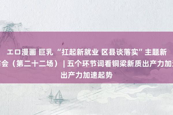 エロ漫画 巨乳 “扛起新就业 区县谈落实”主题新闻发布会（第二十二场） | 五个环节词看铜梁新质出产力加速起势