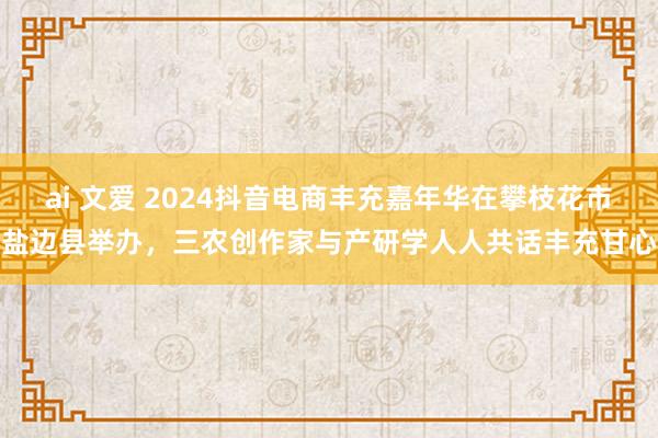 ai 文爱 2024抖音电商丰充嘉年华在攀枝花市盐边县举办，三农创作家与产研学人人共话丰充甘心