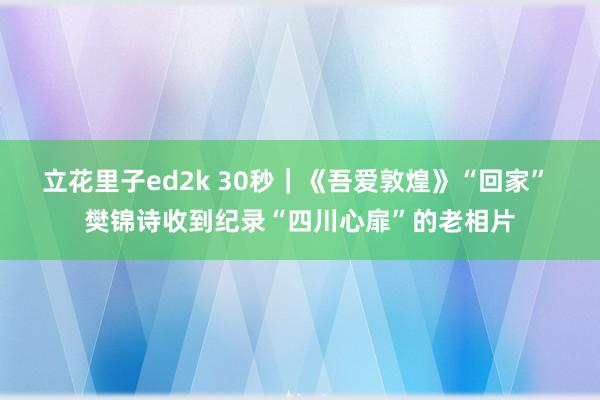 立花里子ed2k 30秒｜《吾爱敦煌》“回家” 樊锦诗收到纪录“四川心扉”的老相片