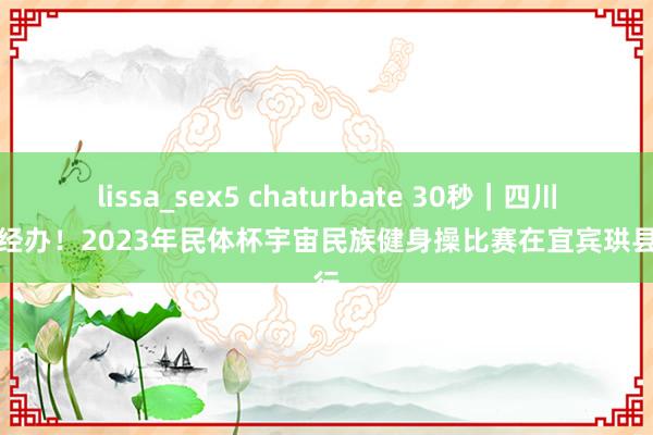 lissa_sex5 chaturbate 30秒｜四川初度经办！2023年民体杯宇宙民族健身操比赛在宜宾珙县举行