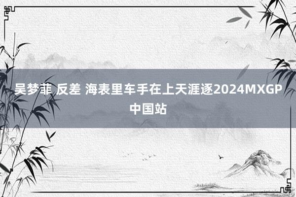 吴梦菲 反差 海表里车手在上天涯逐2024MXGP中国站