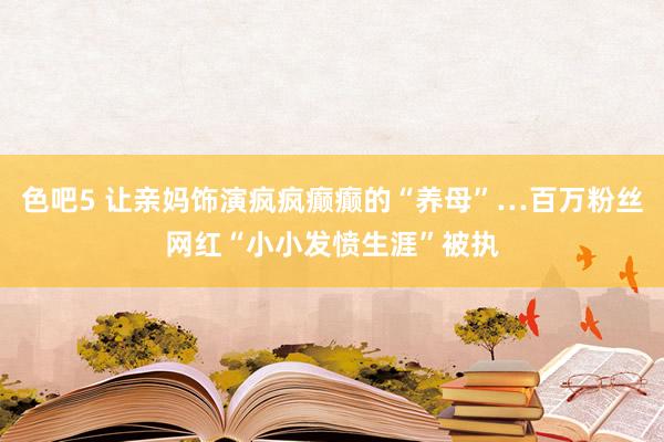 色吧5 让亲妈饰演疯疯癫癫的“养母”…百万粉丝网红“小小发愤生涯”被执