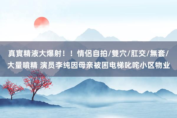 真實精液大爆射！！情侶自拍/雙穴/肛交/無套/大量噴精 演员李纯因母亲被困电梯叱咤小区物业
