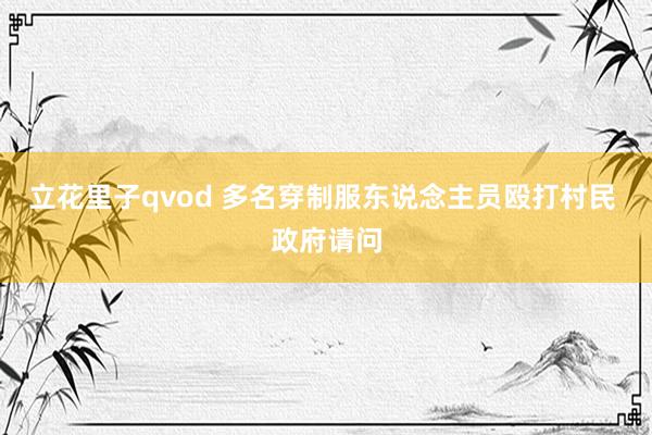 立花里子qvod 多名穿制服东说念主员殴打村民 政府请问