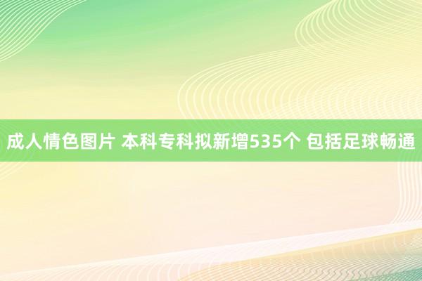成人情色图片 本科专科拟新增535个 包括足球畅通