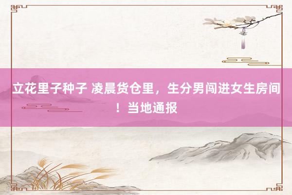 立花里子种子 凌晨货仓里，生分男闯进女生房间！当地通报