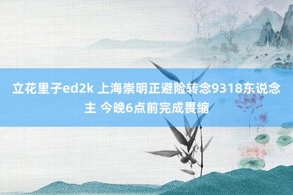立花里子ed2k 上海崇明正避险转念9318东说念主 今晚6点前完成畏缩