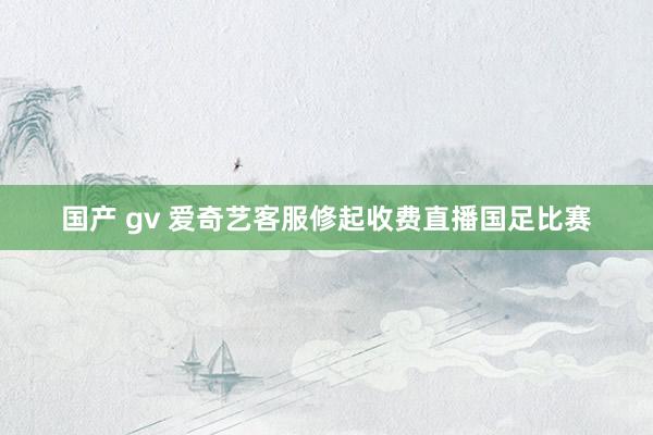 国产 gv 爱奇艺客服修起收费直播国足比赛