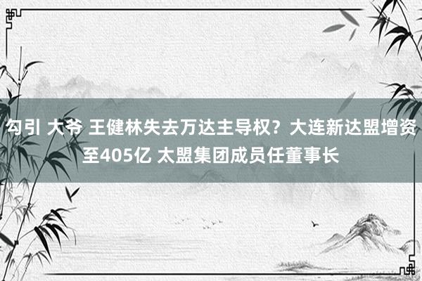 勾引 大爷 王健林失去万达主导权？大连新达盟增资至405亿 太盟集团成员任董事长