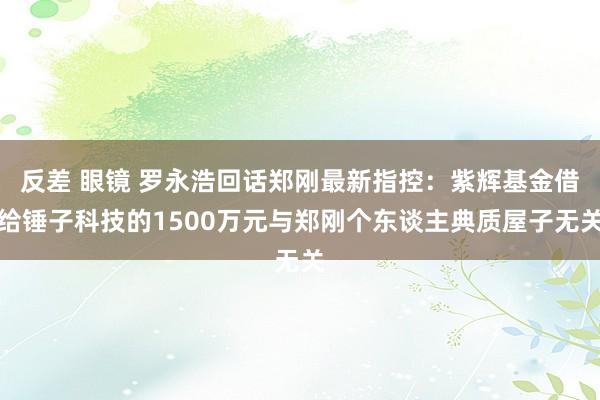 反差 眼镜 罗永浩回话郑刚最新指控：紫辉基金借给锤子科技的1500万元与郑刚个东谈主典质屋子无关