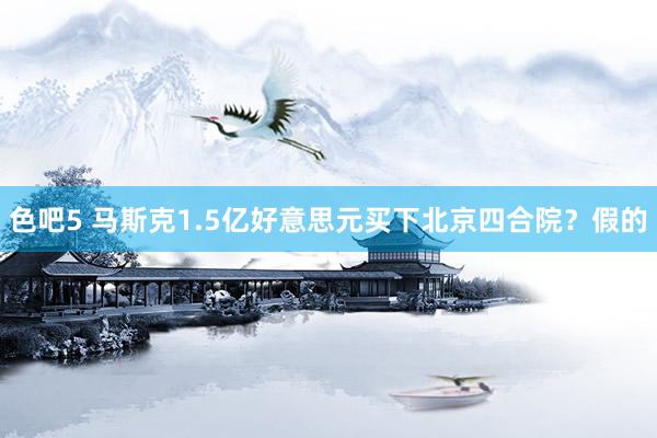 色吧5 马斯克1.5亿好意思元买下北京四合院？假的