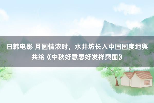 日韩电影 月圆情浓时，水井坊长入中国国度地舆共绘《中秋好意思好发祥舆图》