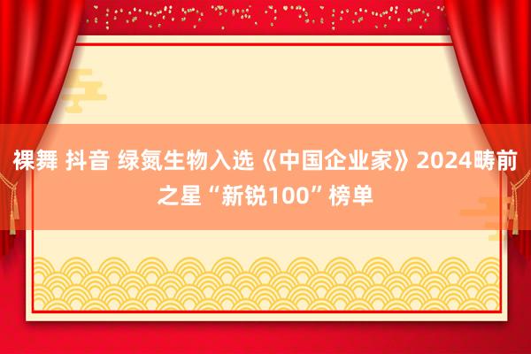 裸舞 抖音 绿氮生物入选《中国企业家》2024畴前之星“新锐100”榜单