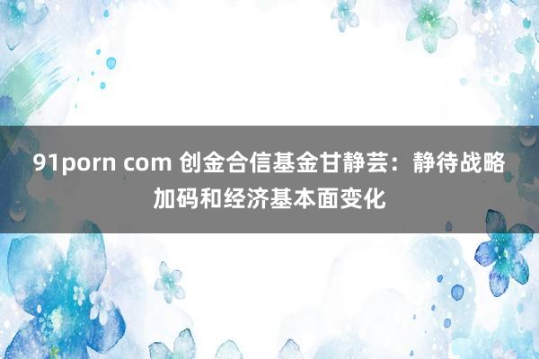 91porn com 创金合信基金甘静芸：静待战略加码和经济基本面变化