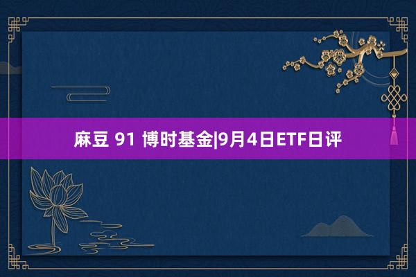 麻豆 91 博时基金|9月4日ETF日评