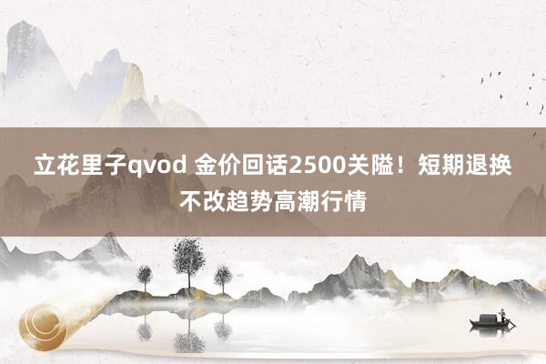 立花里子qvod 金价回话2500关隘！短期退换不改趋势高潮行情