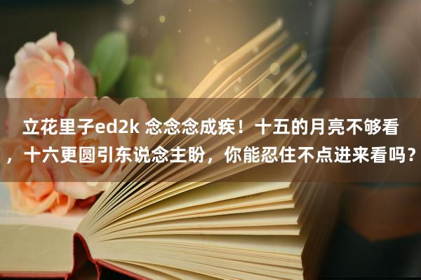 立花里子ed2k 念念念成疾！十五的月亮不够看，十六更圆引东说念主盼，你能忍住不点进来看吗？