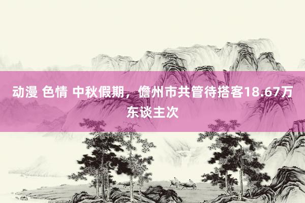 动漫 色情 中秋假期，儋州市共管待搭客18.67万东谈主次