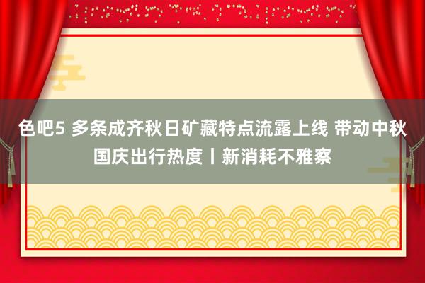 色吧5 多条成齐秋日矿藏特点流露上线 带动中秋国庆出行热度丨新消耗不雅察
