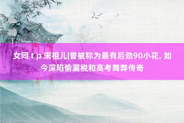 女同 t p 宋祖儿|曾被称为最有后劲90小花， 如今深陷偷漏税和高考舞弊传奇