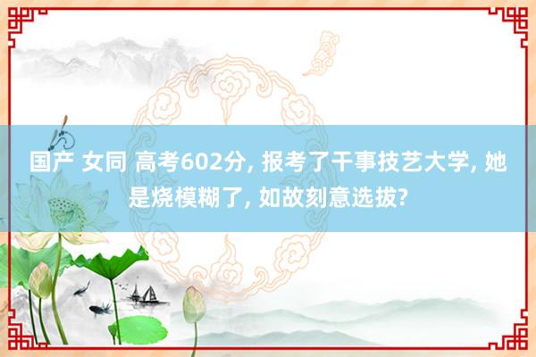 国产 女同 高考602分， 报考了干事技艺大学， 她是烧模糊了， 如故刻意选拔?