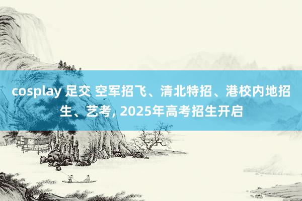 cosplay 足交 空军招飞、清北特招、港校内地招生、艺考， 2025年高考招生开启