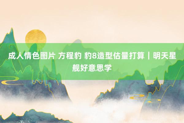 成人情色图片 方程豹 豹8造型估量打算｜明天星舰好意思学