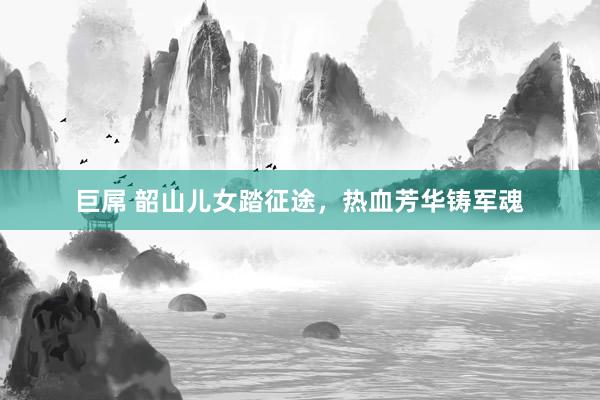 巨屌 韶山儿女踏征途，热血芳华铸军魂