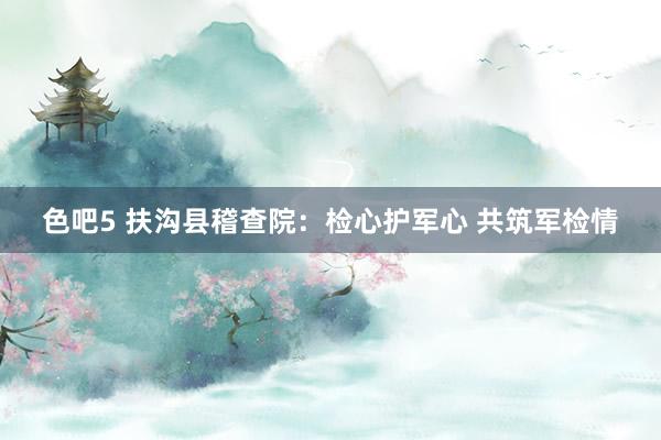 色吧5 扶沟县稽查院：检心护军心 共筑军检情