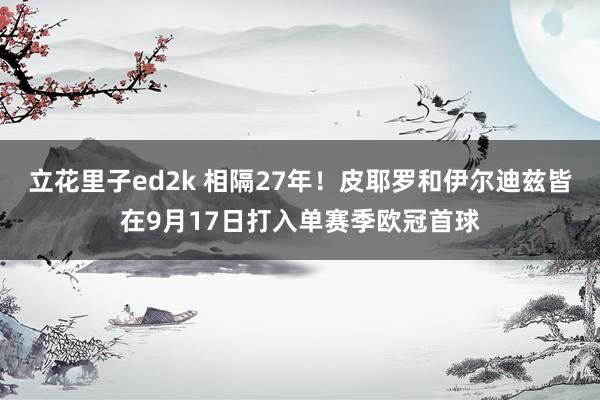 立花里子ed2k 相隔27年！皮耶罗和伊尔迪兹皆在9月17日打入单赛季欧冠首球