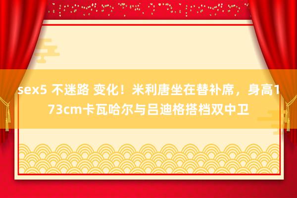 sex5 不迷路 变化！米利唐坐在替补席，身高173cm卡瓦哈尔与吕迪格搭档双中卫