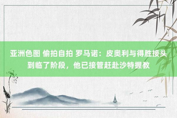 亚洲色图 偷拍自拍 罗马诺：皮奥利与得胜接头到临了阶段，他已接管赶赴沙特握教