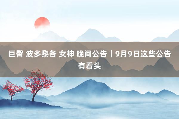 巨臀 波多黎各 女神 晚间公告丨9月9日这些公告有看头