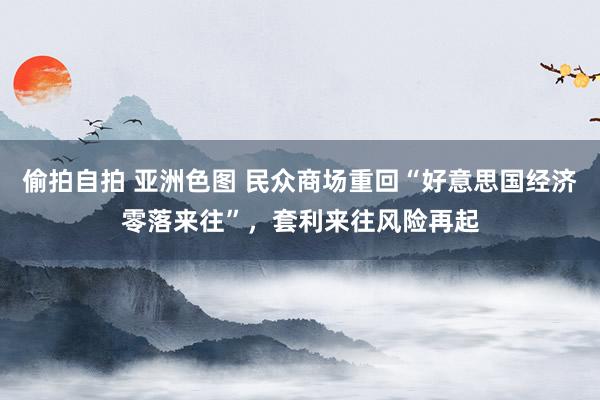 偷拍自拍 亚洲色图 民众商场重回“好意思国经济零落来往”，套利来往风险再起