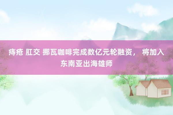 痔疮 肛交 挪瓦咖啡完成数亿元轮融资， 将加入东南亚出海雄师