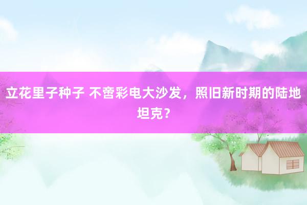 立花里子种子 不啻彩电大沙发，照旧新时期的陆地坦克？