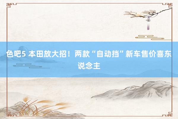 色吧5 本田放大招！两款“自动挡”新车售价喜东说念主