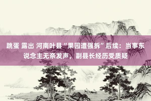 跳蛋 露出 河南叶县“果园遭强拆”后续：当事东说念主无奈发声，副县长经历受质疑