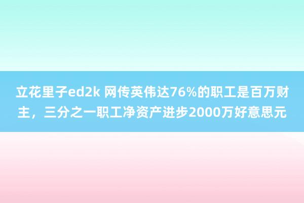 立花里子ed2k 网传英伟达76%的职工是百万财主，三分之一职工净资产进步2000万好意思元