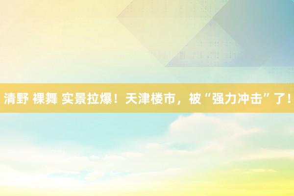 清野 裸舞 实景拉爆！天津楼市，被“强力冲击”了！